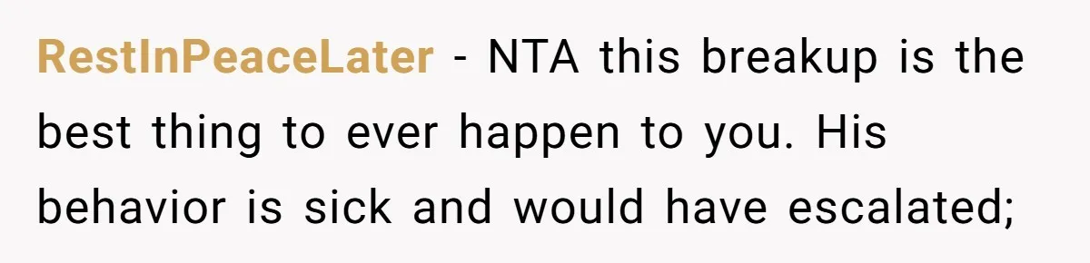 RestInPeaceLater − NTA this breakup is the best thing to ever happen to you. His behavior is sick and would have escalated;