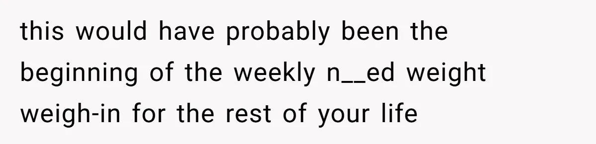 this would have probably been the beginning of the weekly n__ed weight weigh-in for the rest of your life