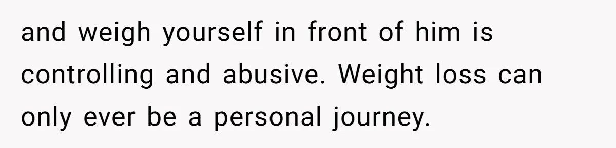 and weigh yourself in front of him is controlling and abusive. Weight loss can only ever be a personal journey.