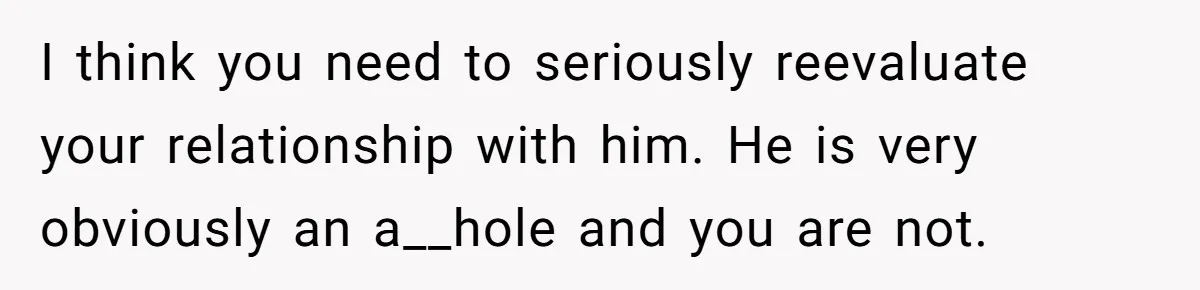 I think you need to seriously reevaluate your relationship with him. He is very obviously an a__hole and you are not.