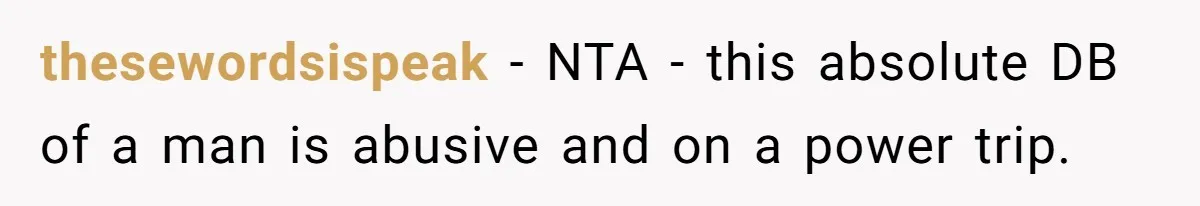thesewordsispeak − NTA - this absolute DB of a man is abusive and on a power trip.