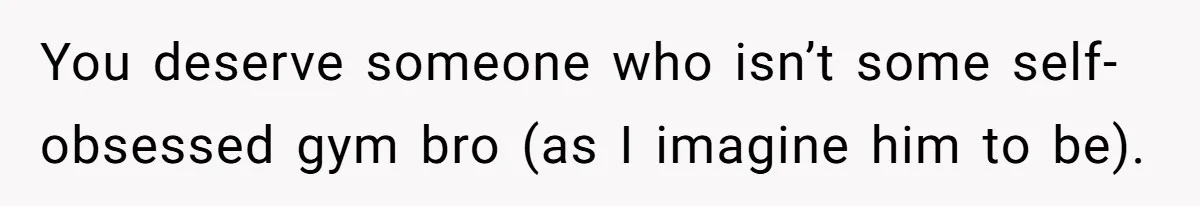 You deserve someone who isn’t some self-obsessed gym bro (as I imagine him to be).