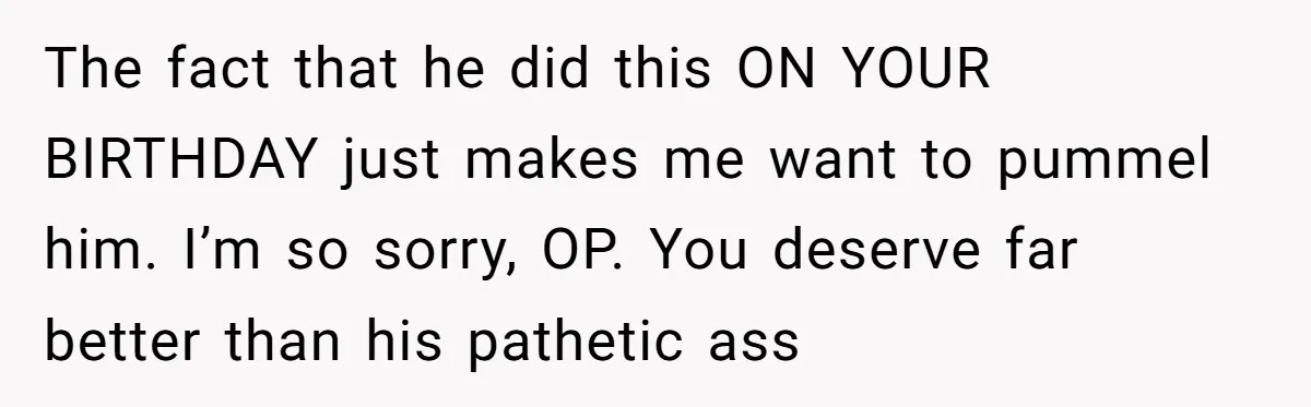 The fact that he did this ON YOUR BIRTHDAY just makes me want to pummel him. I’m so sorry, OP. You deserve far better than his pathetic ass