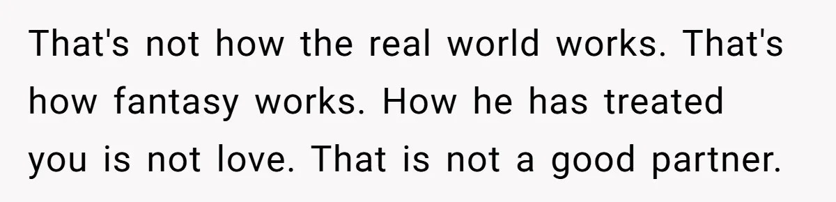 That's not how the real world works. That's how fantasy works. How he has treated you is not love. That is not a good partner.