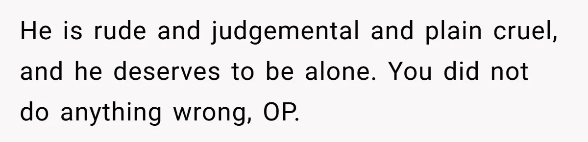 He is rude and judgemental and plain cruel, and he deserves to be alone. You did not do anything wrong, OP.