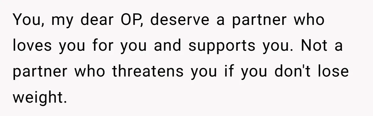 You, my dear OP, deserve a partner who loves you for you and supports you. Not a partner who threatens you if you don't lose weight.