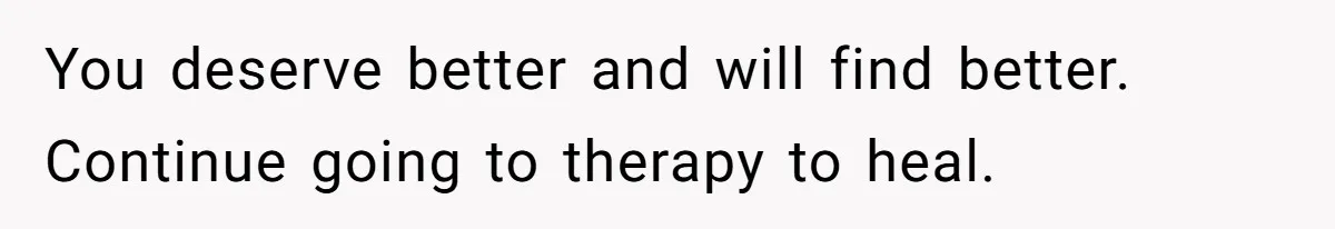 You deserve better and will find better. Continue going to therapy to heal.