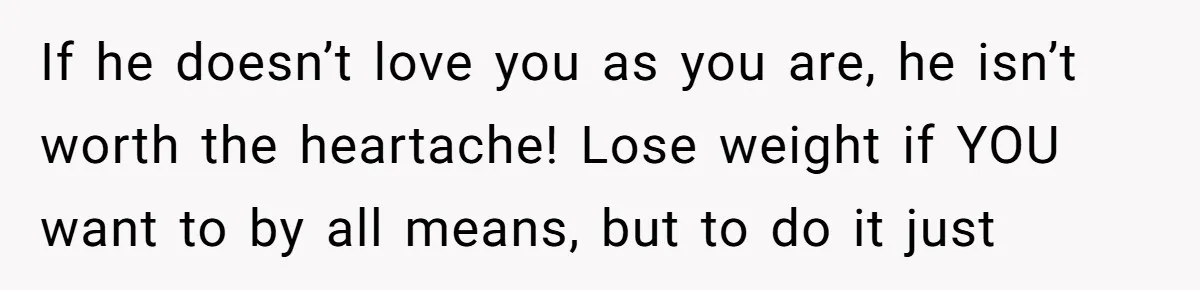 If he doesn’t love you as you are, he isn’t worth the heartache! Lose weight if YOU want to by all means, but to do it just