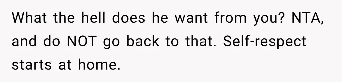 What the hell does he want from you? NTA, and do NOT go back to that. Self-respect starts at home.