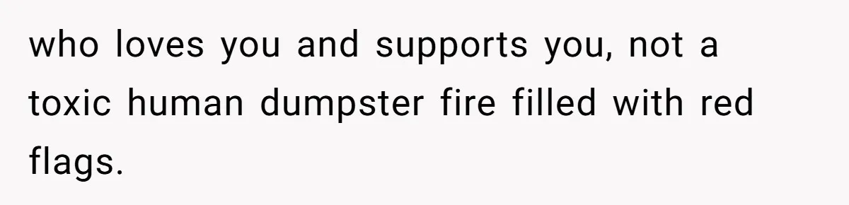 who loves you and supports you, not a toxic human dumpster fire filled with red flags.