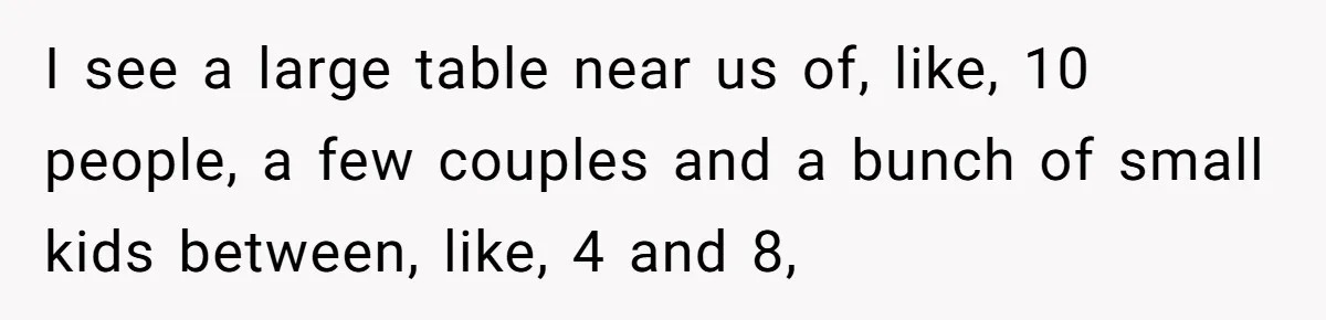 I see a large table near us of, like, 10 people, a few couples and a bunch of small kids between, like, 4 and 8,