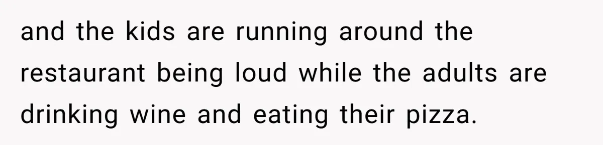 and the kids are running around the restaurant being loud while the adults are drinking wine and eating their pizza.