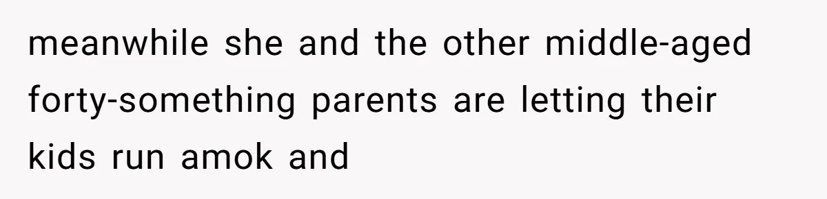 meanwhile she and the other middle-aged forty-something parents are letting their kids run amok and