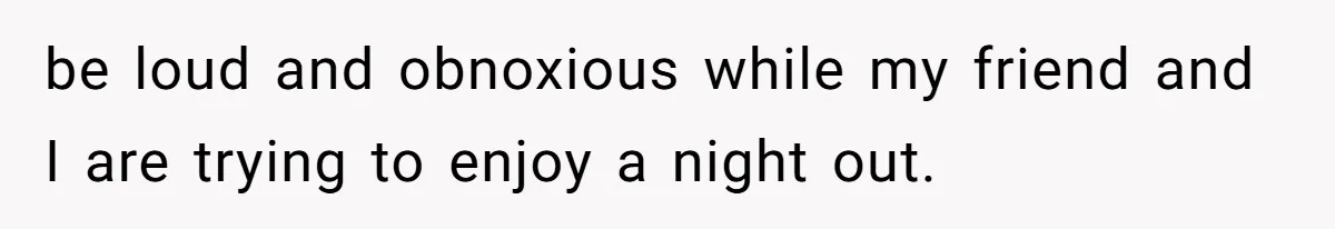 be loud and obnoxious while my friend and I are trying to enjoy a night out.