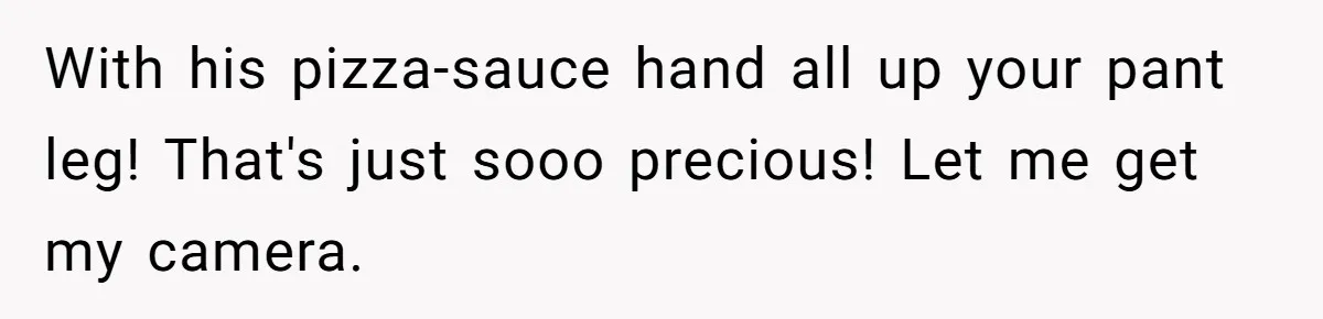With his pizza-sauce hand all up your pant leg! That's just sooo precious! Let me get my camera.