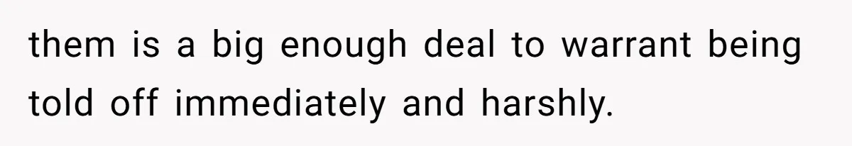 them is a big enough deal to warrant being told off immediately and harshly.