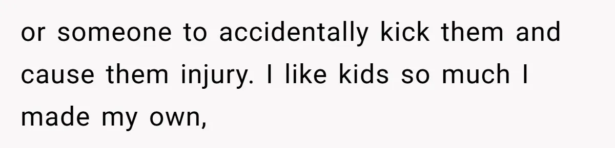 or someone to accidentally kick them and cause them injury. I like kids so much I made my own,