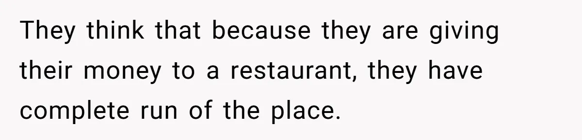 They think that because they are giving their money to a restaurant, they have complete run of the place.