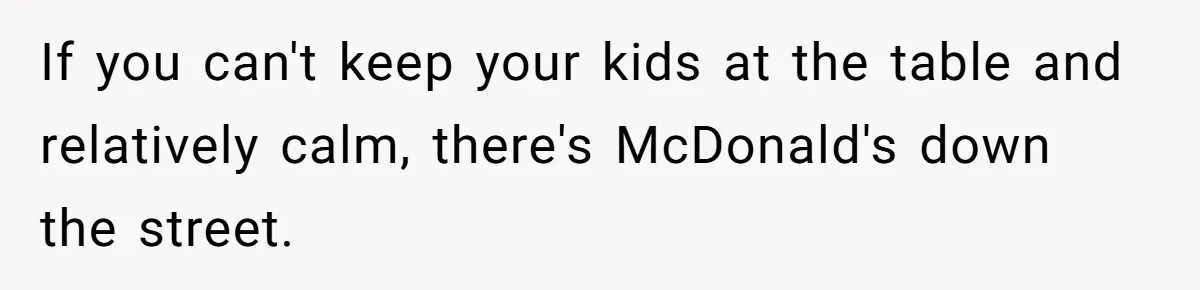 If you can't keep your kids at the table and relatively calm, there's McDonald's down the street.
