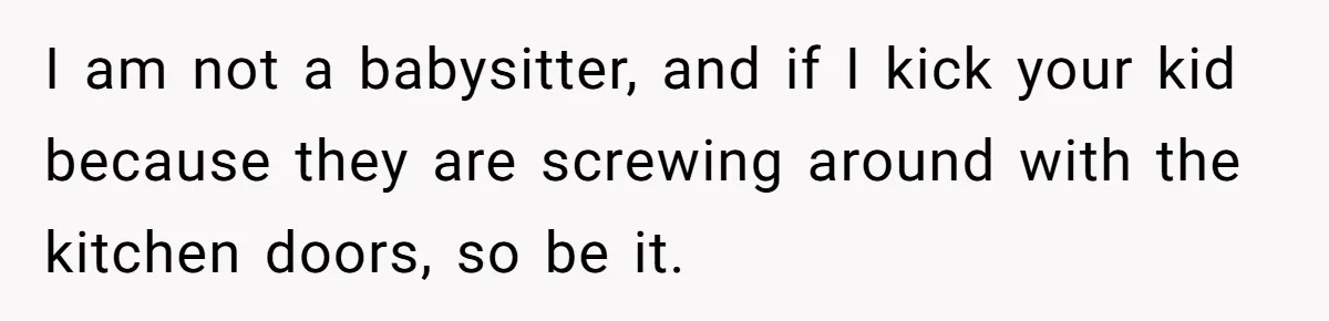 I am not a babysitter, and if I kick your kid because they are screwing around with the kitchen doors, so be it.