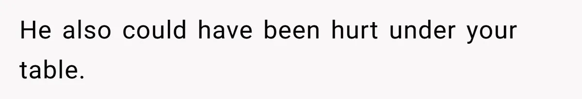 He also could have been hurt under your table.