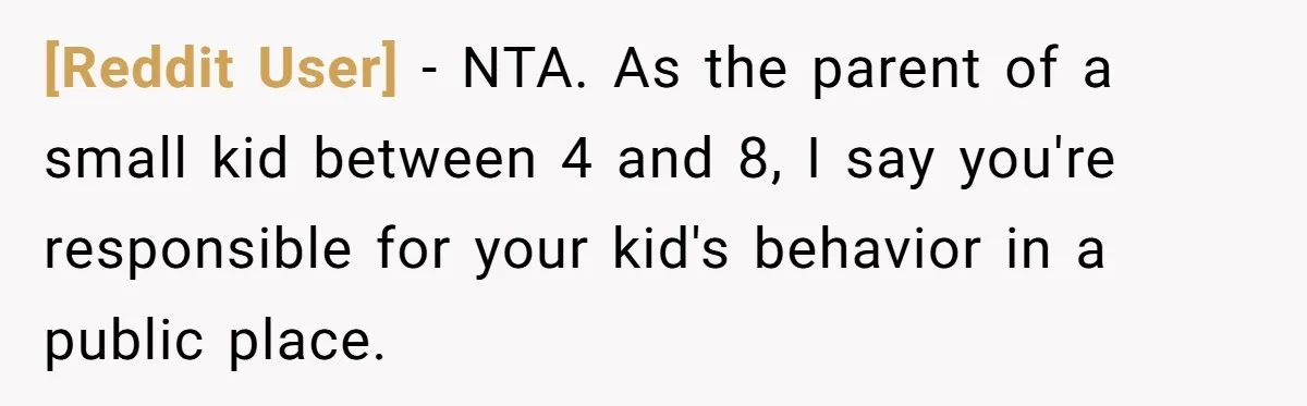 [Reddit User] − NTA. As the parent of a small kid between 4 and 8, I say you're responsible for your kid's behavior in a public place.