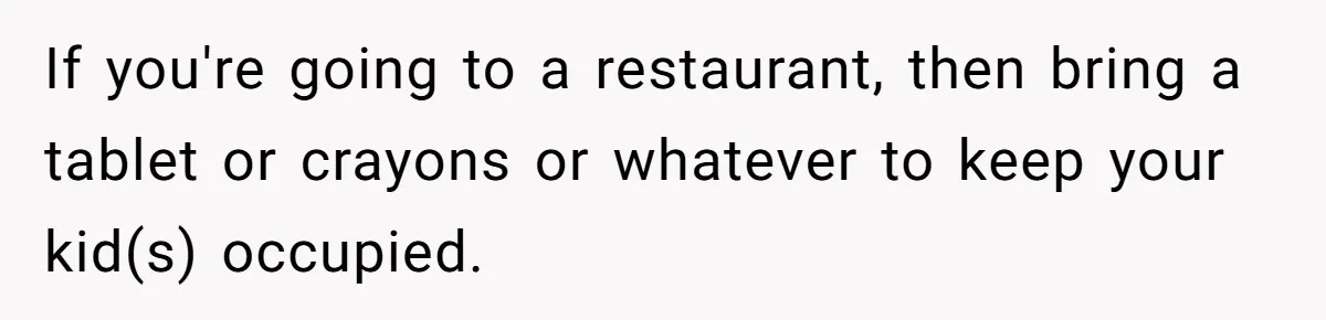 If you're going to a restaurant, then bring a tablet or crayons or whatever to keep your kid(s) occupied.