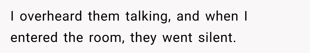 I overheard them talking, and when I entered the room, they went silent.