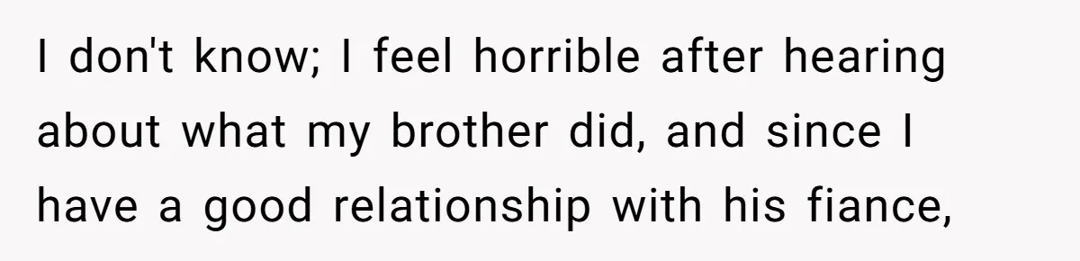 I don't know; I feel horrible after hearing about what my brother did, and since I have a good relationship with his fiance,