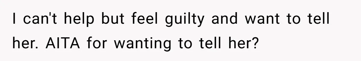 I can't help but feel guilty and want to tell her. AITA for wanting to tell her?