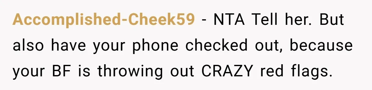 Accomplished-Cheek59 − NTA Tell her. But also have your phone checked out, because your BF is throwing out CRAZY red flags.