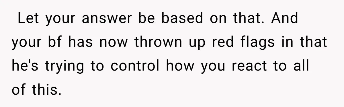 ​ Let your answer be based on that. And your bf has now thrown up red flags in that he's trying to control how you react to all of this.