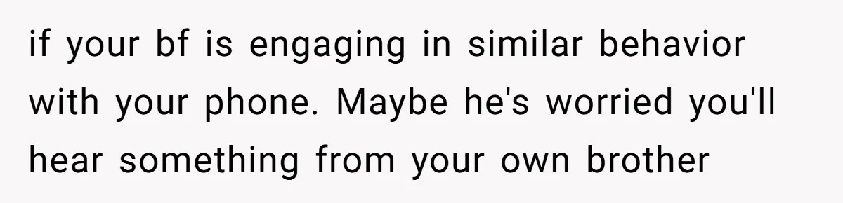 if your bf is engaging in similar behavior with your phone. Maybe he's worried you'll hear something from your own brother