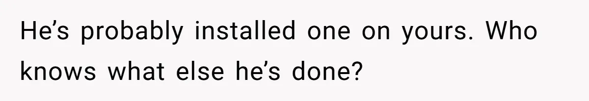 He’s probably installed one on yours. Who knows what else he’s done?