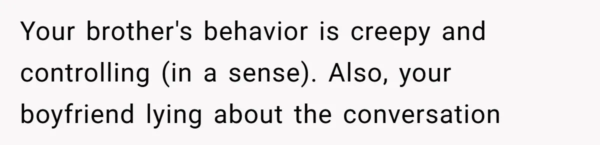 Your brother's behavior is creepy and controlling (in a sense). Also, your boyfriend lying about the conversation