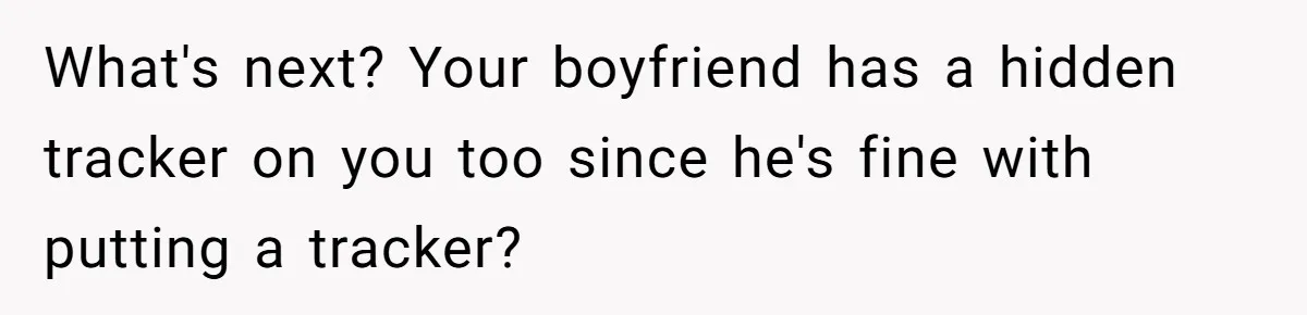 What's next? Your boyfriend has a hidden tracker on you too since he's fine with putting a tracker?