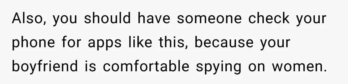 Also, you should have someone check your phone for apps like this, because your boyfriend is comfortable spying on women.