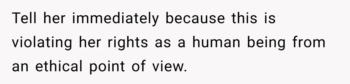 Tell her immediately because this is violating her rights as a human being from an ethical point of view.