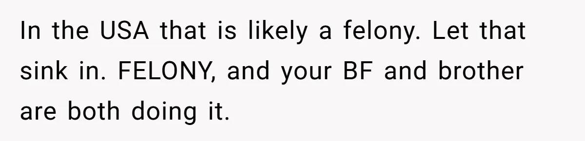 In the USA that is likely a felony. Let that sink in. FELONY, and your BF and brother are both doing it.