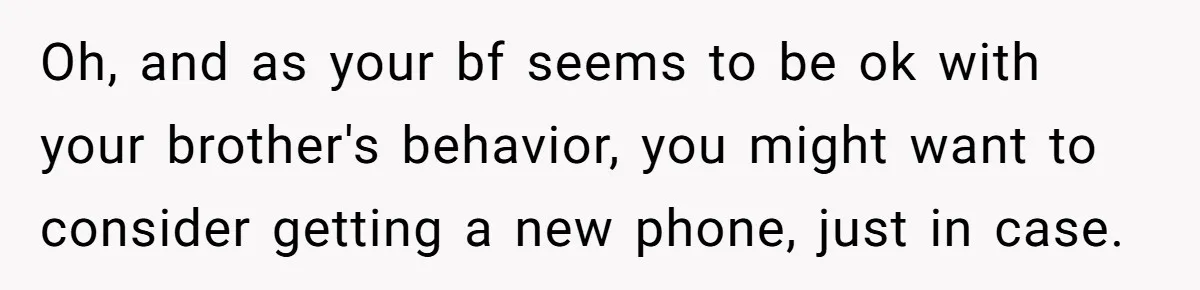 Oh, and as your bf seems to be ok with your brother's behavior, you might want to consider getting a new phone, just in case.