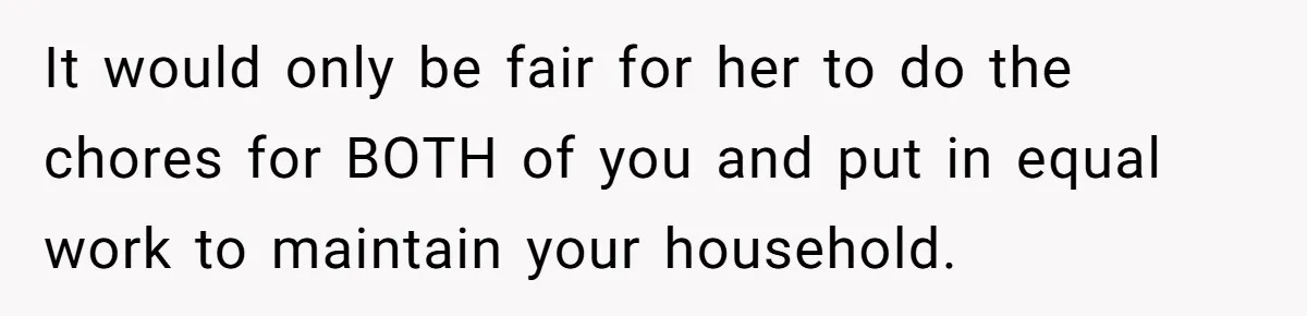 Wife Wants To Quit Her Job, Husband Says Fine But She Must Cover All The Chores It would only be fair for her to do the chores for BOTH of you and put in equal work to maintain your household.