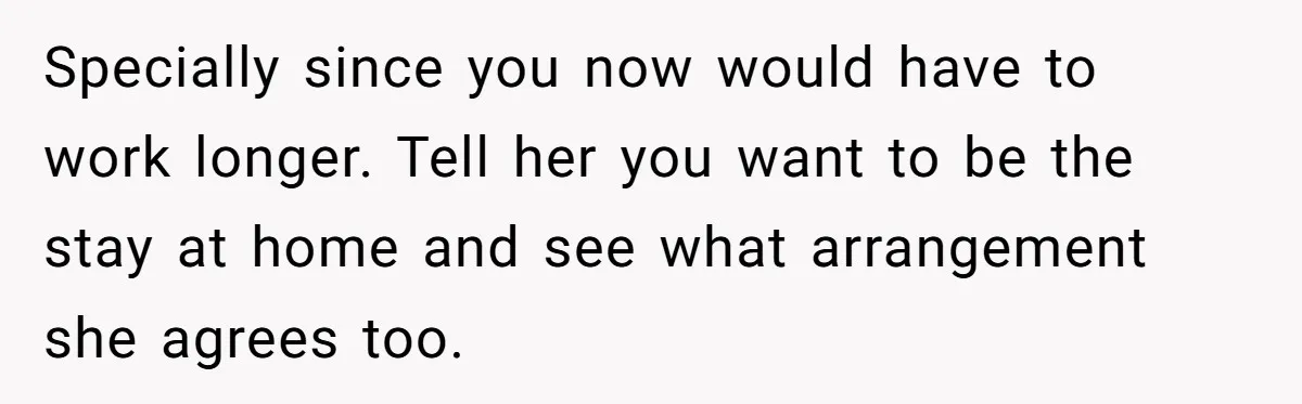 Wife Wants To Quit Her Job, Husband Says Fine But She Must Cover All The Chores Specially since you now would have to work longer. Tell her you want to be the stay at home and see what arrangement she agrees too.