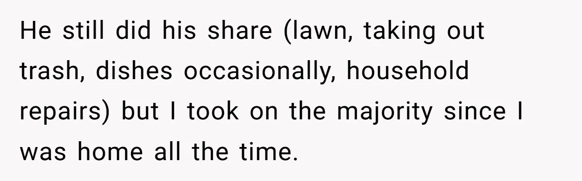 Wife Wants To Quit Her Job, Husband Says Fine But She Must Cover All The Chores He still did his share (lawn, taking out trash, dishes occasionally, household repairs) but I took on the majority since I was home all the time.