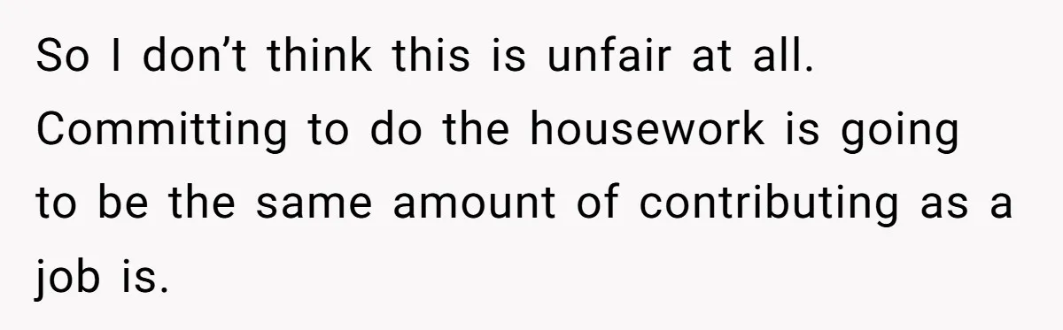 Wife Wants To Quit Her Job, Husband Says Fine But She Must Cover All The Chores So I don’t think this is unfair at all. Committing to do the housework is going to be the same amount of contributing as a job is.