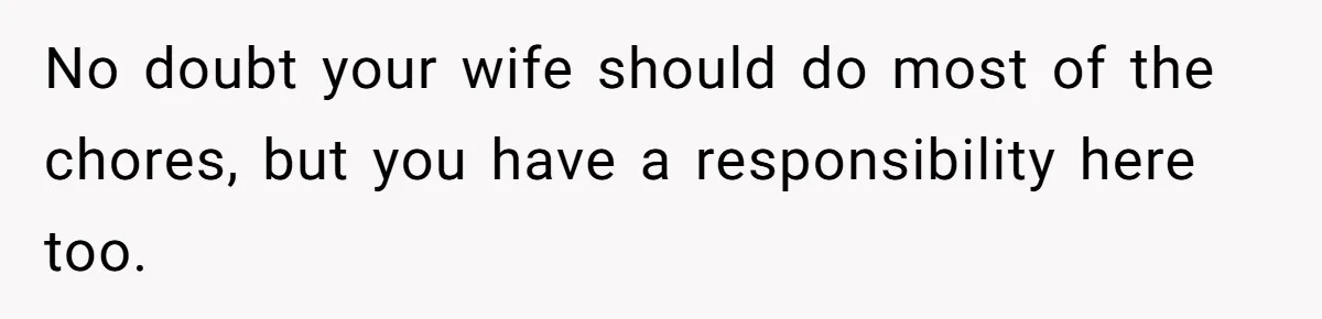 Wife Wants To Quit Her Job, Husband Says Fine But She Must Cover All The Chores No doubt your wife should do most of the chores, but you have a responsibility here too.
