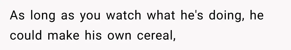 Wife Wants To Quit Her Job, Husband Says Fine But She Must Cover All The Chores As long as you watch what he's doing, he could make his own cereal,