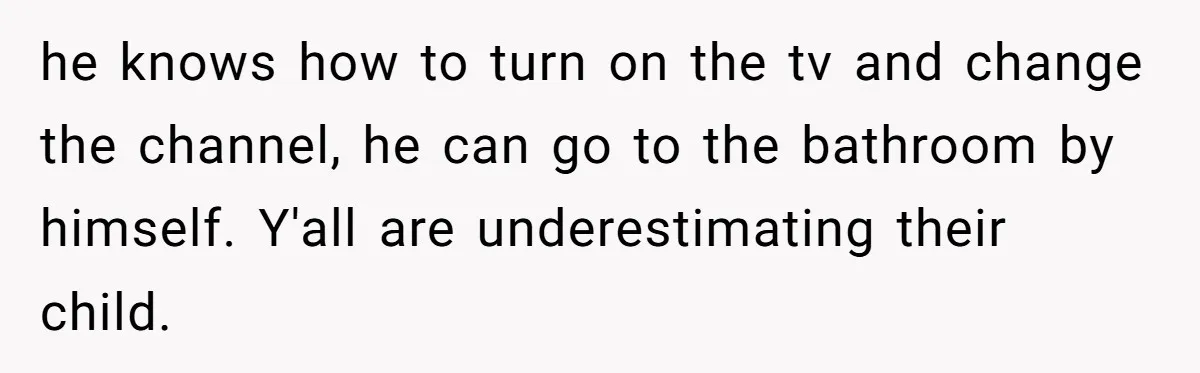 Wife Wants To Quit Her Job, Husband Says Fine But She Must Cover All The Chores he knows how to turn on the tv and change the channel, he can go to the bathroom by himself. Y'all are underestimating their child.