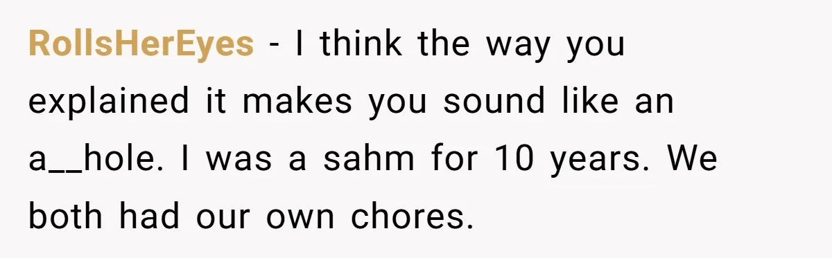 Wife Wants To Quit Her Job, Husband Says Fine But She Must Cover All The Chores RollsHerEyes − I think the way you explained it makes you sound like an a__hole. I was a sahm for 10 years. We both had our own chores.