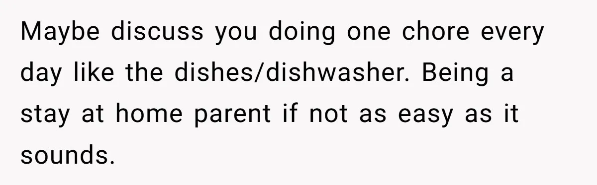 Wife Wants To Quit Her Job, Husband Says Fine But She Must Cover All The Chores Maybe discuss you doing one chore every day like the dishes/dishwasher. Being a stay at home parent if not as easy as it sounds.
