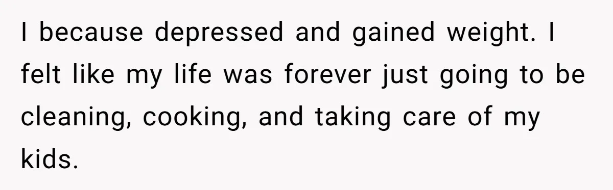 Wife Wants To Quit Her Job, Husband Says Fine But She Must Cover All The Chores I because depressed and gained weight. I felt like my life was forever just going to be cleaning, cooking, and taking care of my kids.